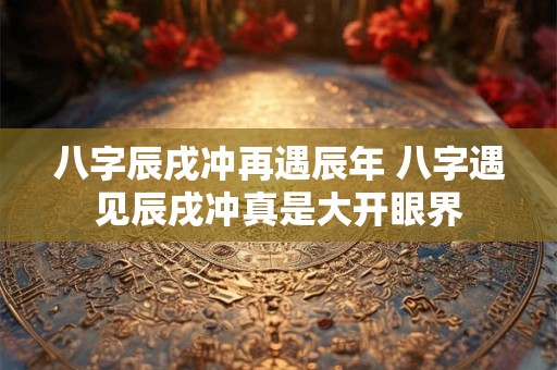 八字辰戌冲再遇辰年 八字遇见辰戌冲真是大开眼界