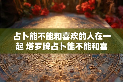 占卜能不能和喜欢的人在一起 塔罗牌占卜能不能和喜欢的人在一起