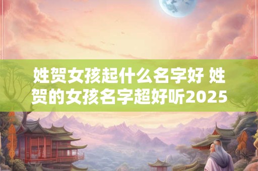 姓贺女孩起什么名字好 姓贺的女孩名字超好听2025年6月10号