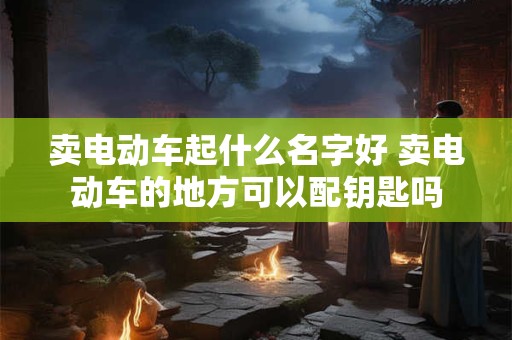 卖电动车起什么名字好 卖电动车的地方可以配钥匙吗