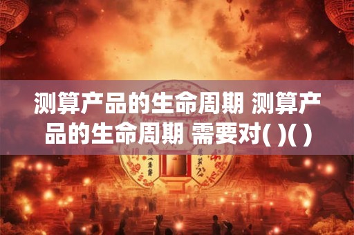 测算产品的生命周期 测算产品的生命周期 需要对( )( )( )开展调查