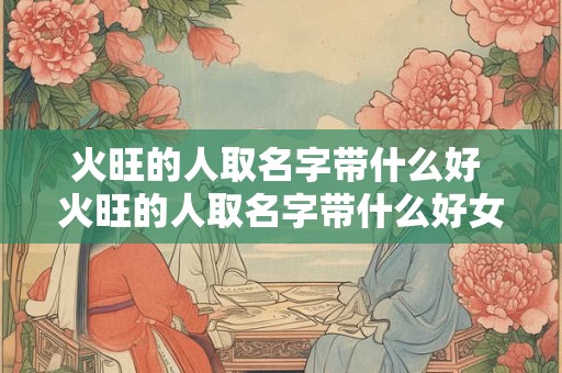 火旺的人取名字带什么好 火旺的人取名字带什么好女孩