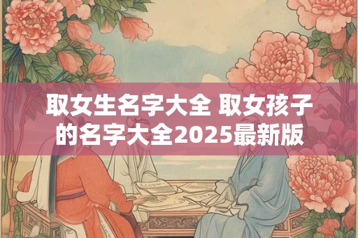 取女生名字大全 取女孩子的名字大全2025最新版 取女生名字大全 取女孩子的名字大全2025最新版