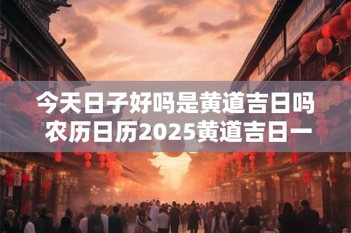 今天日子好吗是黄道吉日吗 农历日历2025黄道吉日一览表