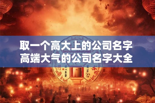 取一个高大上的公司名字 高端大气的公司名字大全 2025最新公司取名大全