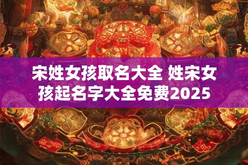 宋姓女孩取名大全 姓宋女孩起名字大全免费2025