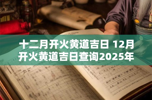 十二月开火黄道吉日 12月开火黄道吉日查询2025年