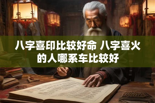八字喜印比较好命 八字喜火的人哪系车比较好
