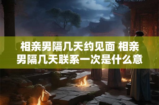 相亲男隔几天约见面 相亲男隔几天联系一次是什么意思