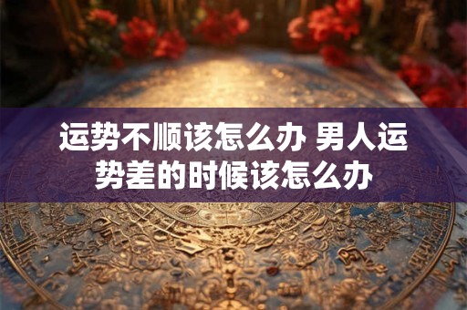 运势不顺该怎么办 男人运势差的时候该怎么办