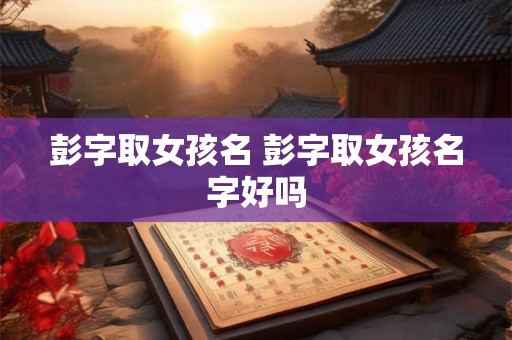 彭字取女孩名 彭字取女孩名字好吗 彭字取女孩名 彭字取女孩名字好吗
