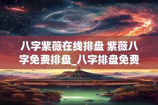 八字紫薇在线排盘 紫薇八字免费排盘_八字排盘免费测算_四柱生辰八字测算