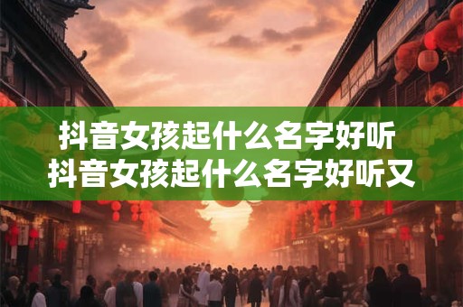 抖音女孩起什么名字好听 抖音女孩起什么名字好听又吸引人