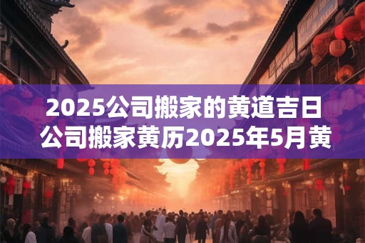 2025公司搬家的黄道吉日 公司搬家黄历2025年5月黄道吉日