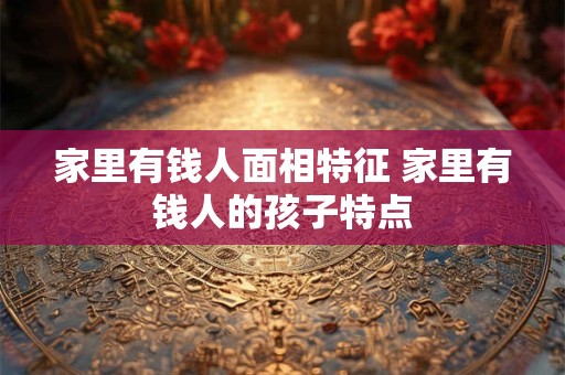 家里有钱人面相特征 家里有钱人的孩子特点