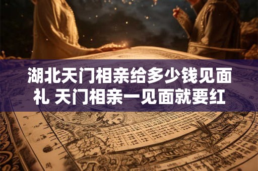湖北天门相亲给多少钱见面礼 天门相亲一见面就要红包