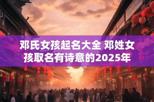 邓氏女孩起名大全 邓姓女孩取名有诗意的2025年