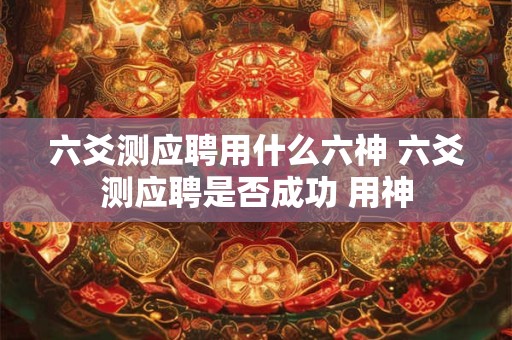 六爻测应聘用什么六神 六爻测应聘是否成功 用神