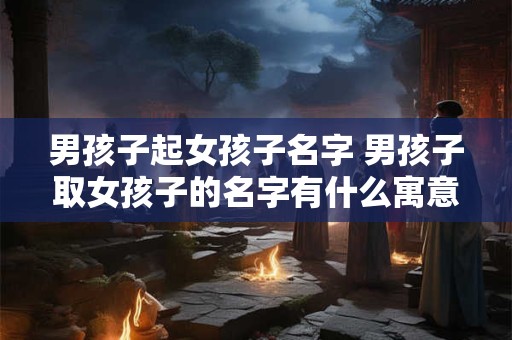 男孩子起女孩子名字 男孩子取女孩子的名字有什么寓意