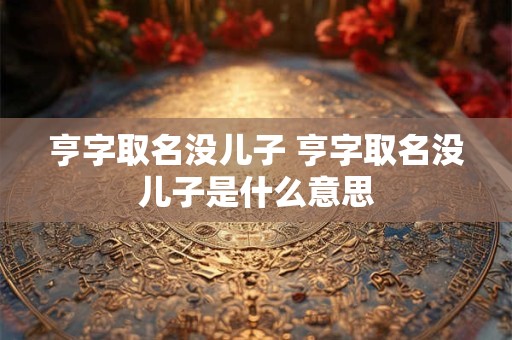 亨字取名没儿子 亨字取名没儿子是什么意思