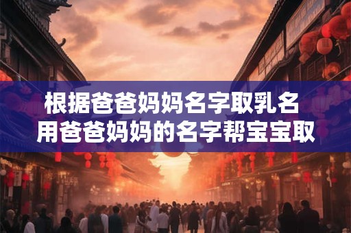 根据爸爸妈妈名字取乳名 用爸爸妈妈的名字帮宝宝取名字可以吗