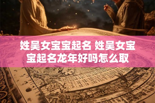 姓吴女宝宝起名 姓吴女宝宝起名龙年好吗怎么取