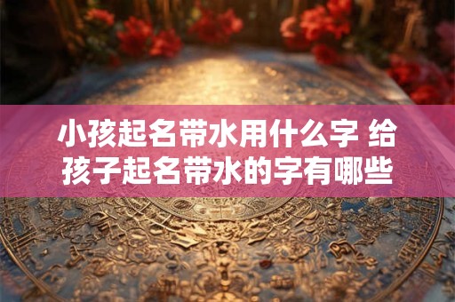 小孩起名带水用什么字 给孩子起名带水的字有哪些