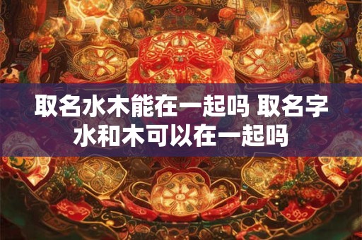 取名水木能在一起吗 取名字水和木可以在一起吗