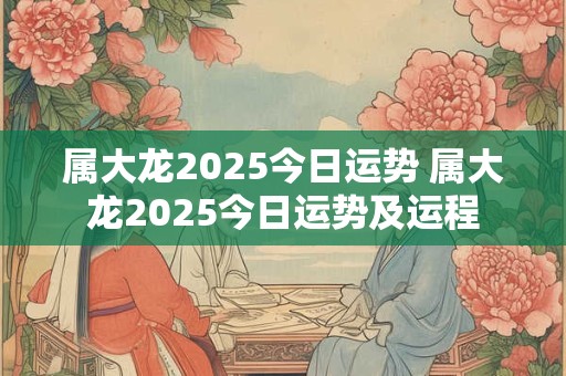 属大龙2025今日运势 属大龙2025今日运势及运程
