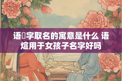 语瑄字取名的寓意是什么 语煊用于女孩子名字好吗