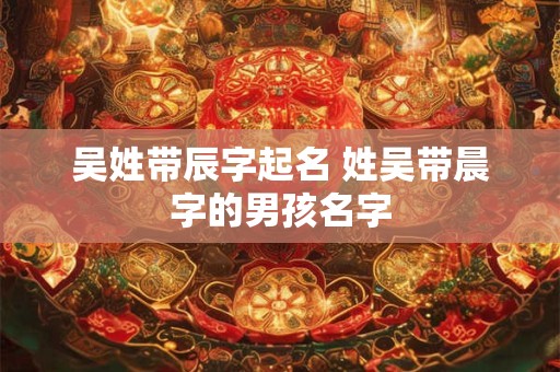 吴姓带辰字起名 姓吴带晨字的男孩名字