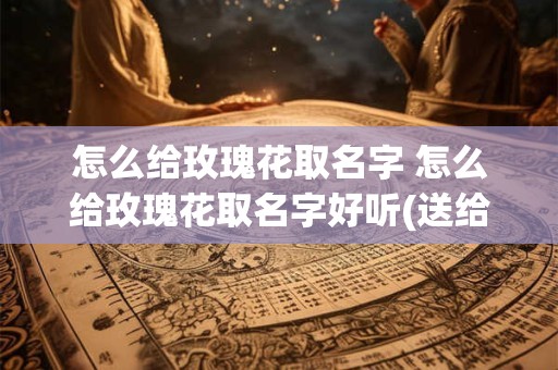 怎么给玫瑰花取名字 怎么给玫瑰花取名字好听(送给父母)
