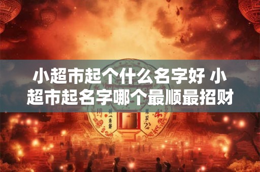 小超市起个什么名字好 小超市起名字哪个最顺最招财
