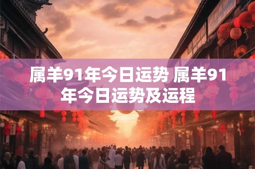 属羊91年今日运势 属羊91年今日运势及运程