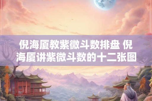 倪海厦教紫微斗数排盘 倪海厦讲紫微斗数的十二张图