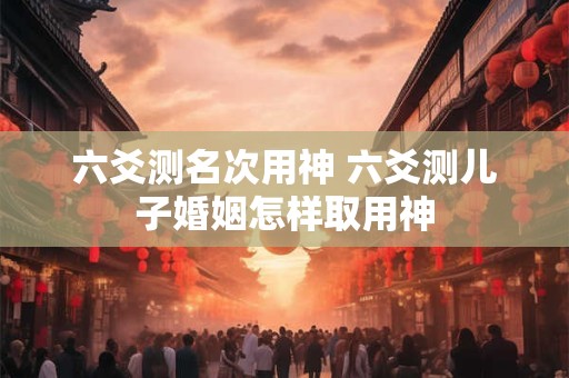 六爻测名次用神 六爻测儿子婚姻怎样取用神