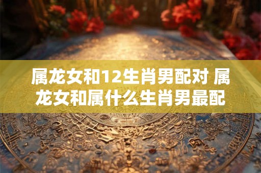 属龙女和12生肖男配对 属龙女和属什么生肖男最配