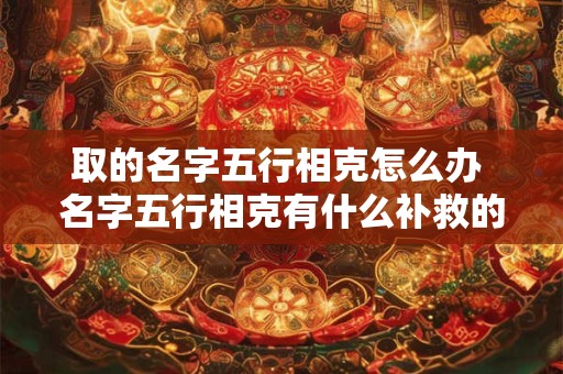 取的名字五行相克怎么办 名字五行相克有什么补救的方法