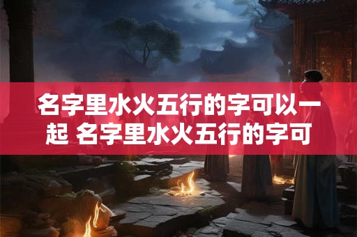名字里水火五行的字可以一起 名字里水火五行的字可以一起取名吗