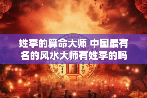 姓李的算命大师 中国最有名的风水大师有姓李的吗