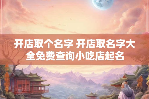 开店取个名字 开店取名字大全免费查询小吃店起名