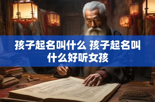 孩子起名叫什么 孩子起名叫什么好听女孩