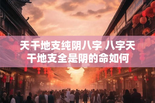 天干地支纯阴八字 八字天干地支全是阴的命如何