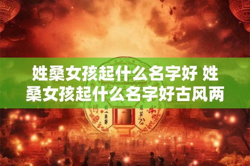 姓桑女孩起什么名字好 姓桑女孩起什么名字好古风两个字