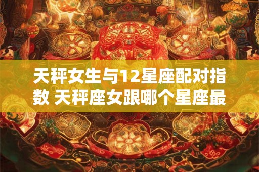 天秤女生与12星座配对指数 天秤座女跟哪个星座最配是多少几率