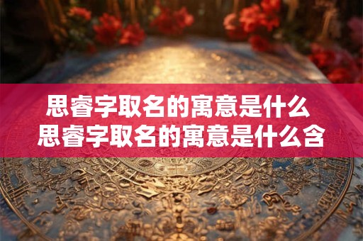 思睿字取名的寓意是什么 思睿字取名的寓意是什么含义