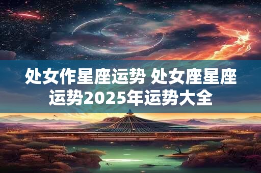 处女作星座运势 处女座星座运势2025年运势大全