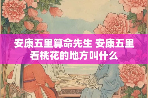 安康五里算命先生 安康五里看桃花的地方叫什么