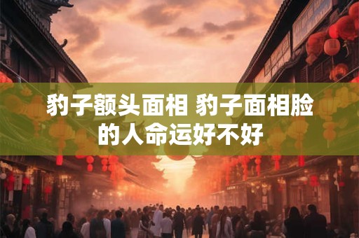豹子额头面相 豹子面相脸的人命运好不好