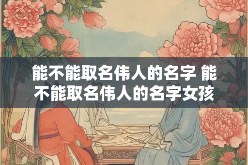 能不能取名伟人的名字 能不能取名伟人的名字女孩